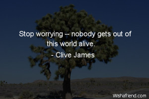 worry-Stop worrying -- nobody gets out of this world alive.