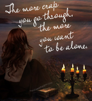 The more crap you go through, the more you want to be alone.