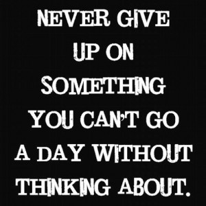Never give up on something you can't go a day without thinking about ...
