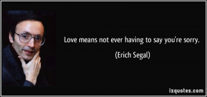 Love means not ever having to say you're sorry. - Erich Segal
