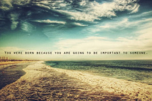 You were born because you are going to be important to someone.