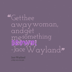 Get thee away woman, and get me something brown! -Jace Wayland
