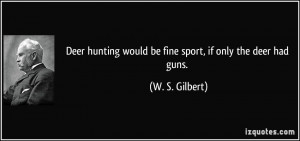 Deer hunting would be fine sport, if only the deer had guns. - W. S