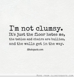 not clumsy. It's just the floor hates me, the tables and chairs ...