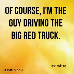 Josh Hebrew - Of course, I'm the guy driving the big red truck.