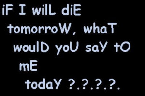 will die tomorrow what would you say to me today? .... If I will die ...