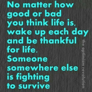 ... day and be thankful for life . Someone somewhere else is fighting to