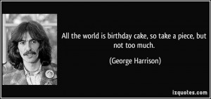 ... is birthday cake, so take a piece, but not too much. - George Harrison