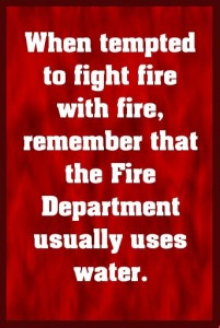 Don't fight fire with fire, the Fire Department usually uses water. # ...