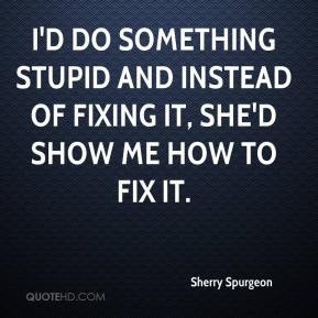 Sherry Spurgeon - I'd do something stupid and instead of fixing it ...