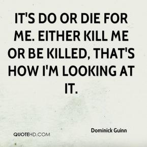 It's do or die for me. Either kill me or be killed, that's how I'm ...