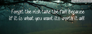 Forget the risk, take the fall, because if it is what you want its ...