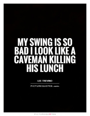 ... is so bad I look like a caveman killing his lunch Picture Quote #1