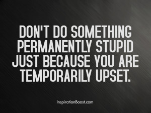 Don't do something permanently stupid just because you are temporarily ...