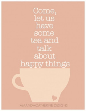 Come, let us have some tea and talk about happy things.