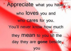Appreciate what you have, who loves you and who cares for you.