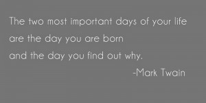 ... the day you are born and the day you find out why.” – Mark Twain