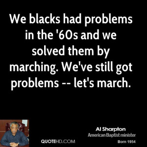 We blacks had problems in the '60s and we solved them by marching. We ...