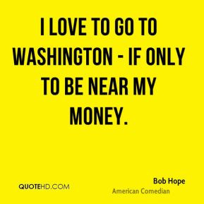 Bob Hope - I love to go to Washington - if only to be near my money.