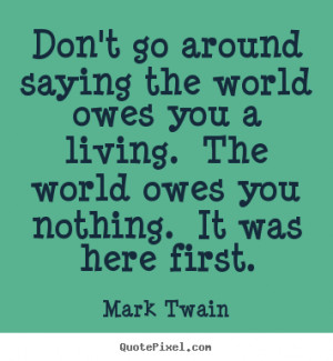 Don't go around saying the world owes you a living. The world owes you ...