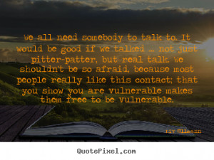 We all need somebody to talk to. it would be good if we talked ... not ...