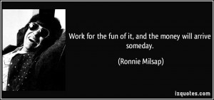 Work for the fun of it, and the money will arrive someday. - Ronnie ...