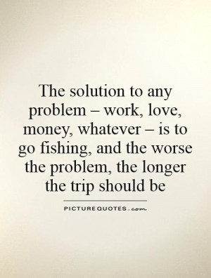 to any problem – work, love, money, whatever – is to go fishing ...