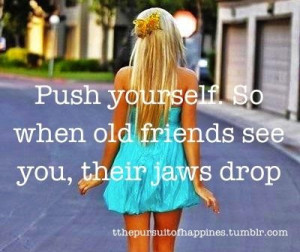 Push yourself. So when old friends see you, their jaws drop