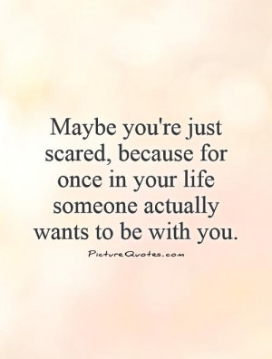 Maybe you're just scared, because for once in your life someone ...