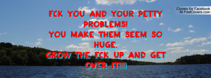 Fck you and your petty problems!You make them seem so huge.Grow the ...