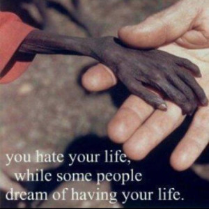 You hate your life, while some people dream of having your life.