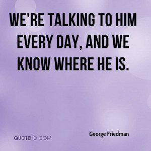 we're talking to him every day, and we know where he is.