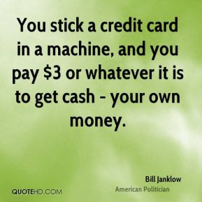 ... , and you pay $3 or whatever it is to get cash - your own money