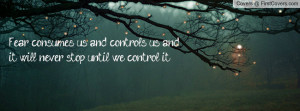 Fear consumes us and controls us and it will never stop until we ...