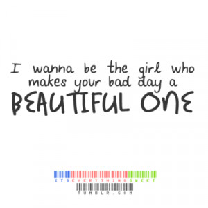 wanna be the girl who makes your bad day a beautiful one.