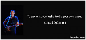 To say what you feel is to dig your own grave. - Sinead O'Connor