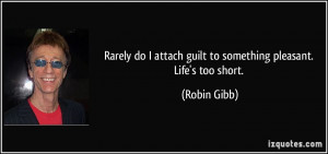 ... attach guilt to something pleasant. Life's too short. - Robin Gibb