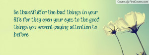 Be thankfulfor the bad things in your life, for they open your eyes to ...