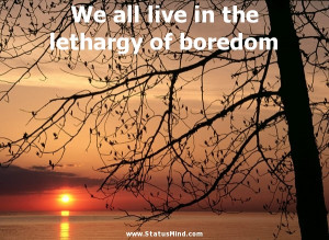 We all live in the lethargy of boredom - Life Quotes - StatusMind.com