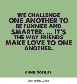 Annie Gottlieb picture quotes - We challenge one another to be funnier ...