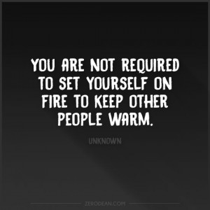 You are not required to set yourself on fire to keep other people warm ...