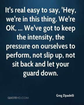 ... to perform, not slip up, not sit back and let your guard down