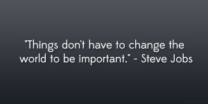 ... don’t have to change the world to be important.” – Steve Jobs
