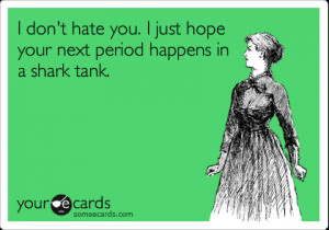 ... don't hate you. I just hope your next period happens in a shark tank