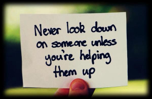 Never Look Down On Someone Unless You’re Helping Them Up