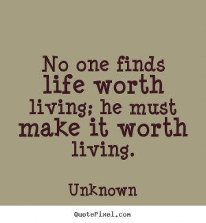 No one finds life worth living; he must make it worth living. ”