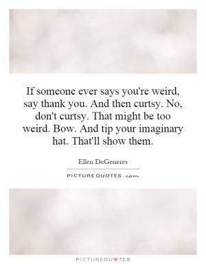 ever says you're weird, say thank you. And then curtsy. No, don ...