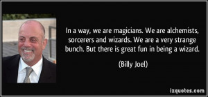In a way, we are magicians. We are alchemists, sorcerers and wizards ...