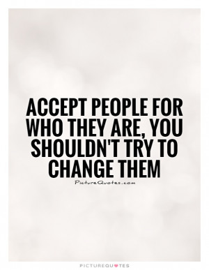 Accept people for who they are, you shouldn't try to change them ...