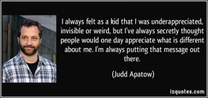 always felt as a kid that I was underappreciated, invisible or weird ...